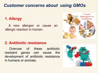 1. Allergy
A new allergen or cause an
allergic reaction in human.
Customer concerns about using GMOs
2. Antibiotic resistance
Overuse of these antibiotic
resistant genes can cause the
development of antibiotic resistance
in humans or animals.
 