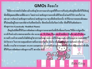 GMOs คืออะไร
ได้มีการนาเทคโนโลยีทางด้านพันธุวิศวกรรมมาประยุกต์ใช้ในการปรับปรุงพันธุ์พืชเพื่อให้ได้พันธุ์
พืชที่มีคุณสมบัติตามที่ต้องการ โดยนาหน่วยพันธุกรรมจากสิ่งมีชีวิตหนึ่งถ่ายเข้าไปรวมหรือร่วม
อย่างถาวรกับหน่วยพันธุกรรมกับหน่วยพันธุกรรม ของพืชอีกชนิดหนึ่ง ทาให้สามารถแสดงลักษณะ
ที่ไม่เคยมีอยู่ในธรรมชาติสาหรับพืชชนิดนั้น พืชชนิดนั้นจึงเรียกว่าเป็น พืชที่ได้รับตัดต่อสาร
พันธุกรรม (Genetically Modified Plants)
ปัจจุบันมีพืชที่ได้รับการตัดต่อสารพันธุกรรมหลายชนิดที่เป็นที่ยอมรับและได้มีการปลูกเป็น
การค้าในต่างประเทศหลายชนิด เช่น มะละกอ, ข้าวโพด, ฝ้ าย และถั่วเหลือง เป็นต้น อย่างไรก็ตาม
ความก้าวหน้าทางเทคโนโลยีพันธุวิศวกรรมดังกล่าวแล้ว ก่อให้เกิดความกังวลในหมู่สาธารณชนและ
นักวิชาการ ในการควบคุมภยันตรายซึ่งอาจจะเกิดขึ้น ดังนั้น เพื่อป้ องกันอันตรายดังกล่าวที่อาจ
เกิดขึ้น กรมวิชาการเกษตร กระทรวงเกษตรและสหกรณ์จึงกาหนดมาตรการเพื่อควบคุมการนาเข้าพืช
ที่ได้รับการตัดต่อสารพันธุกรรมไว้ 40 ชนิด ดังนี้
 