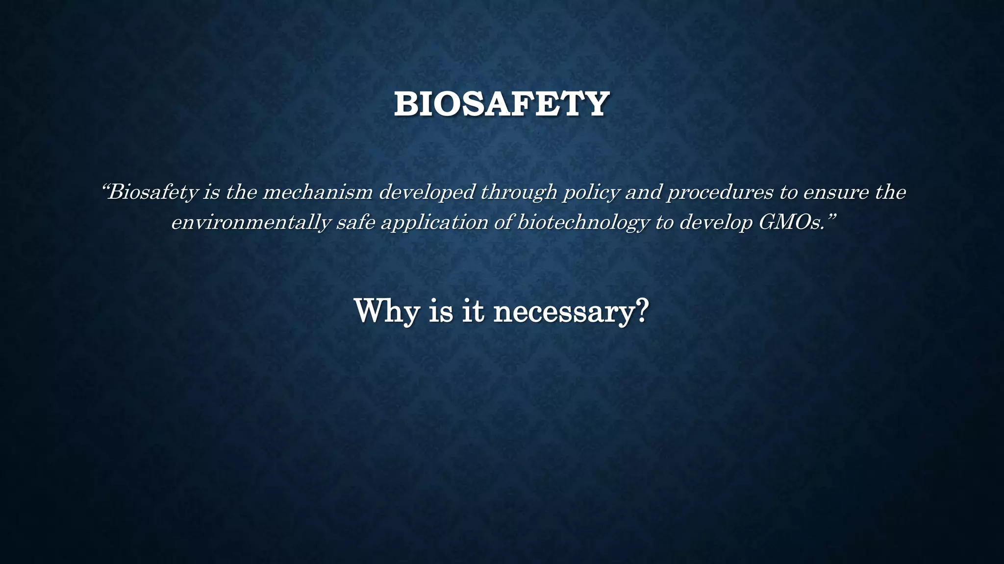 BIOSAFETY
“Biosafety is the mechanism developed through policy and procedures to ensure the
environmentally safe application of biotechnology to develop GMOs.”
Why is it necessary?
 