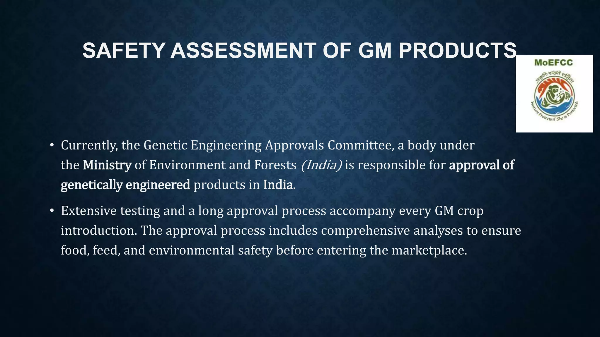 SAFETY ASSESSMENT OF GM PRODUCTS
• Currently, the Genetic Engineering Approvals Committee, a body under
the Ministry of Environment and Forests (India) is responsible for approval of
genetically engineered products in India.
• Extensive testing and a long approval process accompany every GM crop
introduction. The approval process includes comprehensive analyses to ensure
food, feed, and environmental safety before entering the marketplace.
 