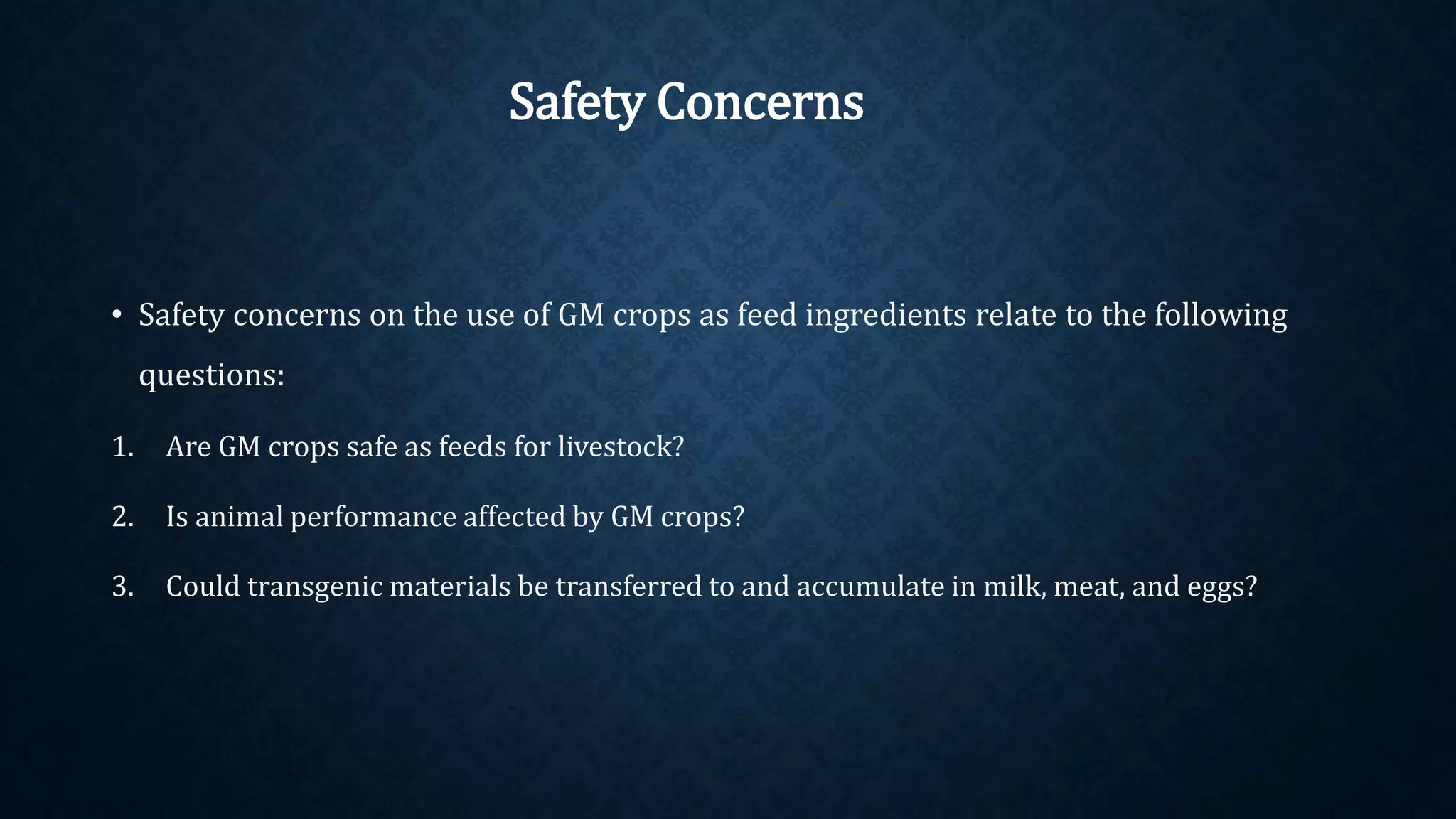 • Safety concerns on the use of GM crops as feed ingredients relate to the following
questions:
1. Are GM crops safe as feeds for livestock?
2. Is animal performance affected by GM crops?
3. Could transgenic materials be transferred to and accumulate in milk, meat, and eggs?
Safety Concerns
 