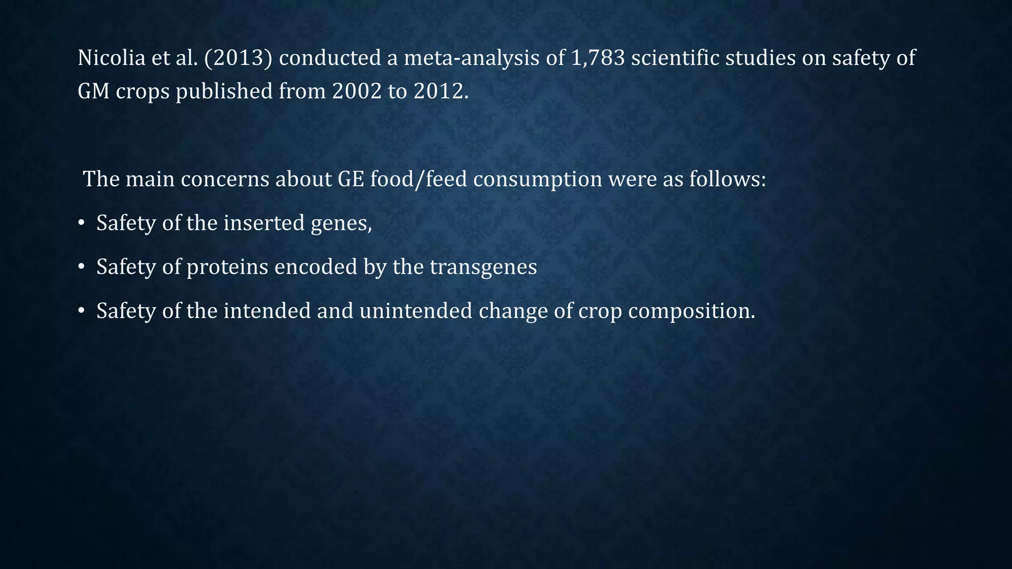 Nicolia et al. (2013) conducted a meta-analysis of 1,783 scientific studies on safety of
GM crops published from 2002 to 2012.
The main concerns about GE food/feed consumption were as follows:
• Safety of the inserted genes,
• Safety of proteins encoded by the transgenes
• Safety of the intended and unintended change of crop composition.
 
