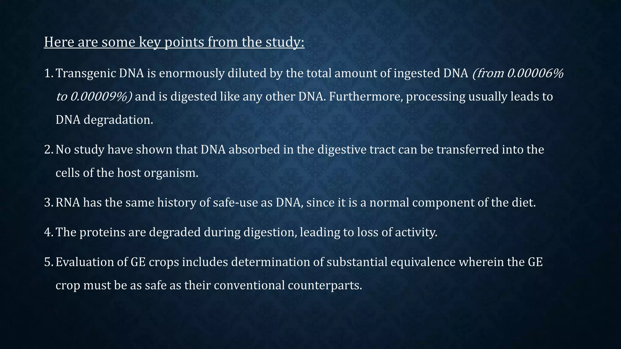 Here are some key points from the study:
1.Transgenic DNA is enormously diluted by the total amount of ingested DNA (from 0.00006%
to 0.00009%) and is digested like any other DNA. Furthermore, processing usually leads to
DNA degradation.
2.No study have shown that DNA absorbed in the digestive tract can be transferred into the
cells of the host organism.
3.RNA has the same history of safe-use as DNA, since it is a normal component of the diet.
4.The proteins are degraded during digestion, leading to loss of activity.
5.Evaluation of GE crops includes determination of substantial equivalence wherein the GE
crop must be as safe as their conventional counterparts.
 
