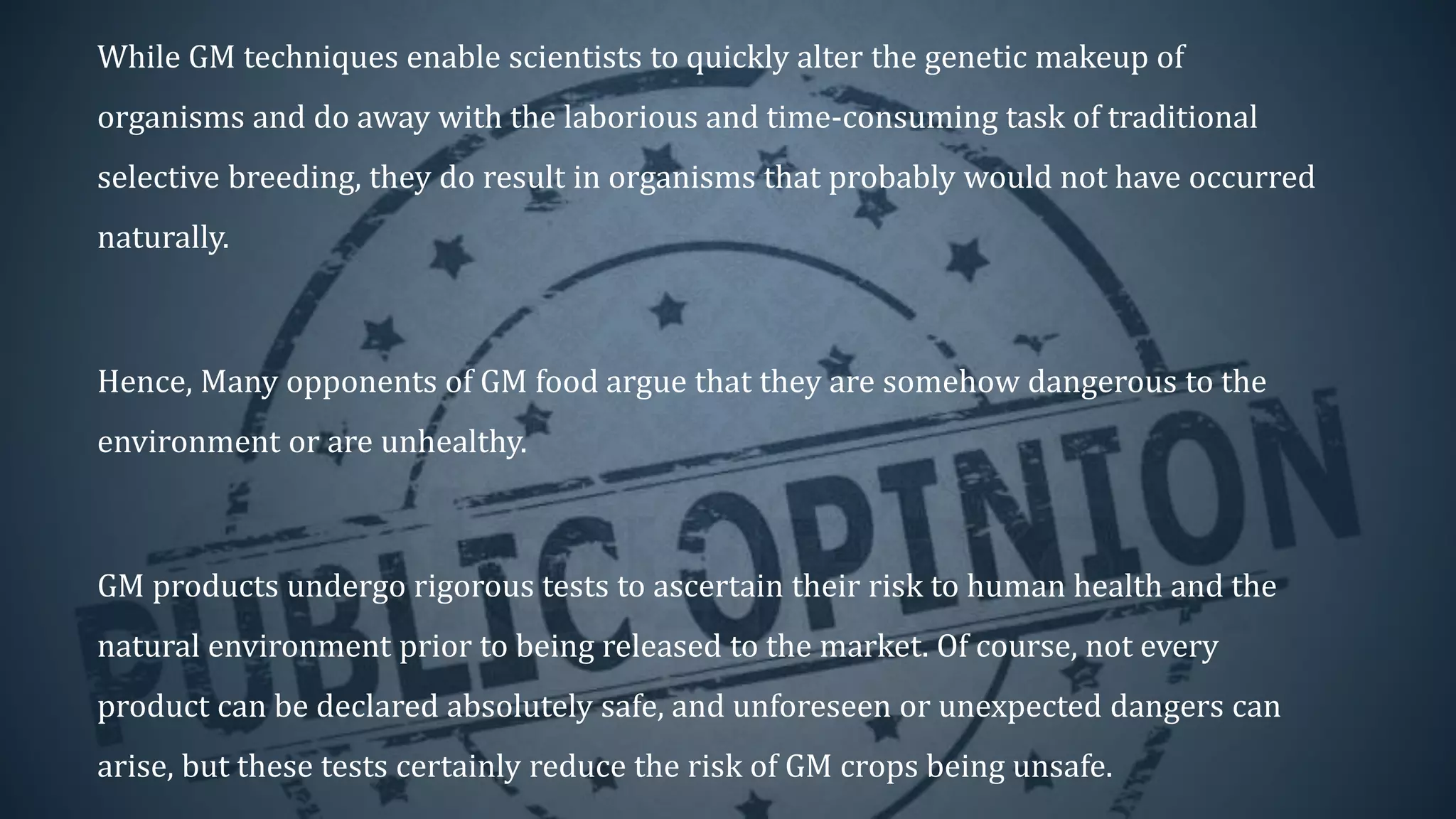 While GM techniques enable scientists to quickly alter the genetic makeup of
organisms and do away with the laborious and time-consuming task of traditional
selective breeding, they do result in organisms that probably would not have occurred
naturally.
Hence, Many opponents of GM food argue that they are somehow dangerous to the
environment or are unhealthy.
GM products undergo rigorous tests to ascertain their risk to human health and the
natural environment prior to being released to the market. Of course, not every
product can be declared absolutely safe, and unforeseen or unexpected dangers can
arise, but these tests certainly reduce the risk of GM crops being unsafe.
 