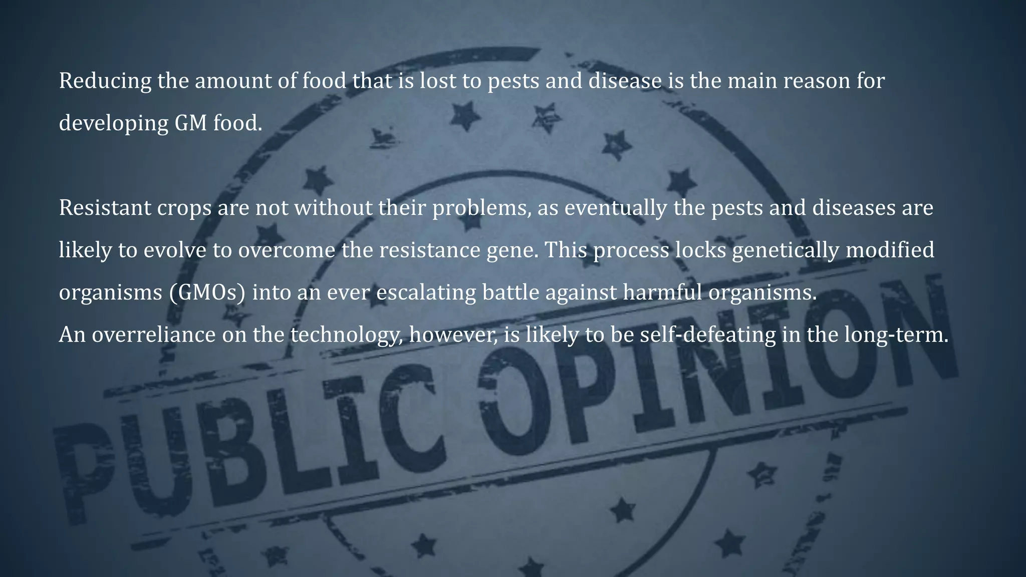 Reducing the amount of food that is lost to pests and disease is the main reason for
developing GM food.
Resistant crops are not without their problems, as eventually the pests and diseases are
likely to evolve to overcome the resistance gene. This process locks genetically modified
organisms (GMOs) into an ever escalating battle against harmful organisms.
An overreliance on the technology, however, is likely to be self-defeating in the long-term.
 