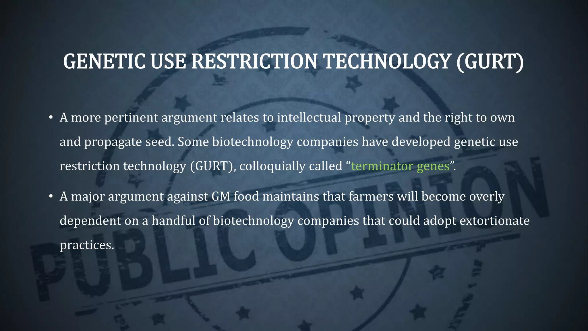 GENETIC USE RESTRICTION TECHNOLOGY (GURT)
• A more pertinent argument relates to intellectual property and the right to own
and propagate seed. Some biotechnology companies have developed genetic use
restriction technology (GURT), colloquially called “terminator genes”.
• A major argument against GM food maintains that farmers will become overly
dependent on a handful of biotechnology companies that could adopt extortionate
practices.
 