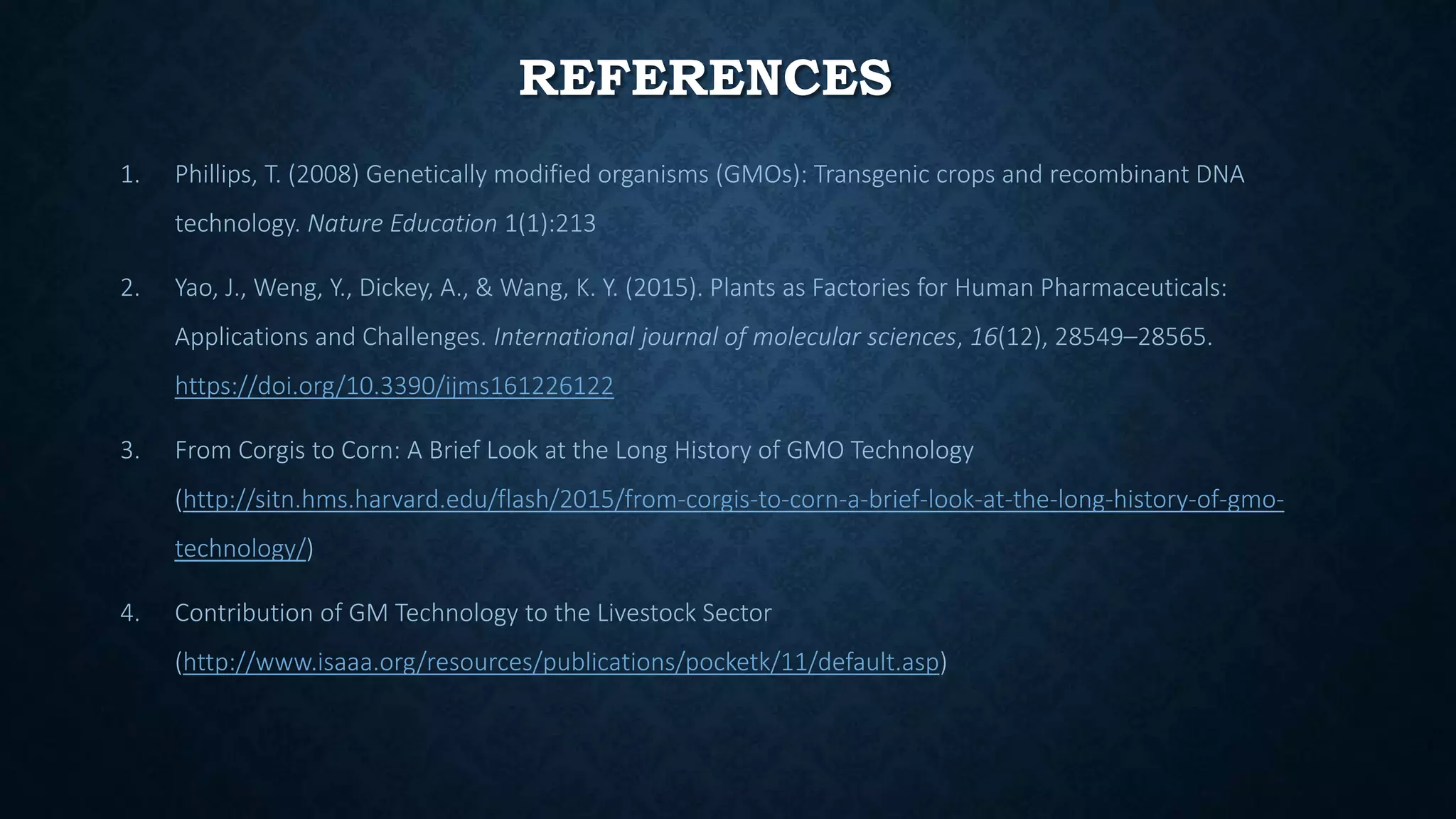 REFERENCES
1. Phillips, T. (2008) Genetically modified organisms (GMOs): Transgenic crops and recombinant DNA
technology. Nature Education 1(1):213
2. Yao, J., Weng, Y., Dickey, A., & Wang, K. Y. (2015). Plants as Factories for Human Pharmaceuticals:
Applications and Challenges. International journal of molecular sciences, 16(12), 28549–28565.
https://doi.org/10.3390/ijms161226122
3. From Corgis to Corn: A Brief Look at the Long History of GMO Technology
(http://sitn.hms.harvard.edu/flash/2015/from-corgis-to-corn-a-brief-look-at-the-long-history-of-gmo-
technology/)
4. Contribution of GM Technology to the Livestock Sector
(http://www.isaaa.org/resources/publications/pocketk/11/default.asp)
 