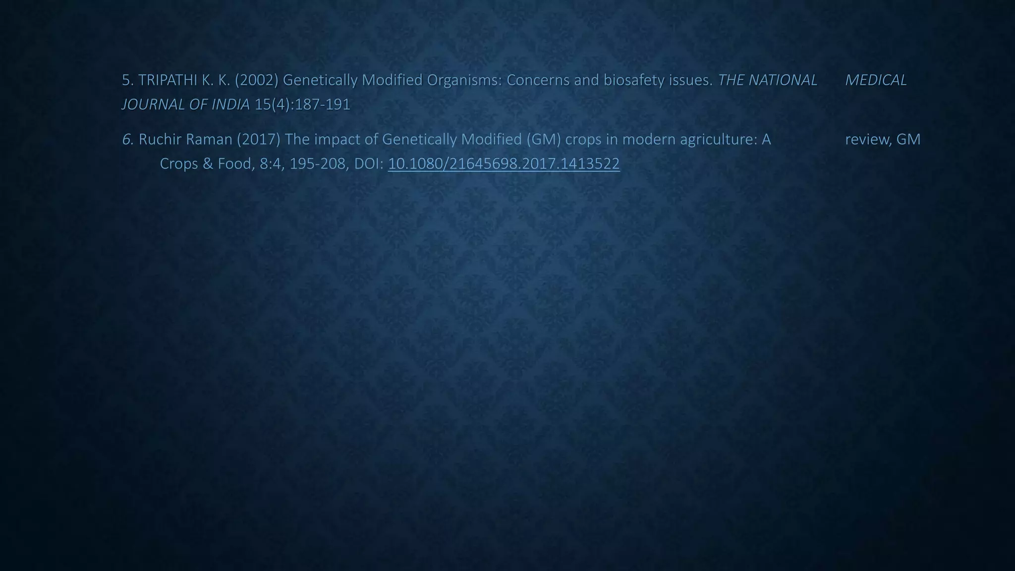 5. TRIPATHI K. K. (2002) Genetically Modified Organisms: Concerns and biosafety issues. THE NATIONAL MEDICAL
JOURNAL OF INDIA 15(4):187-191
6. Ruchir Raman (2017) The impact of Genetically Modified (GM) crops in modern agriculture: A review, GM
Crops & Food, 8:4, 195-208, DOI: 10.1080/21645698.2017.1413522
 