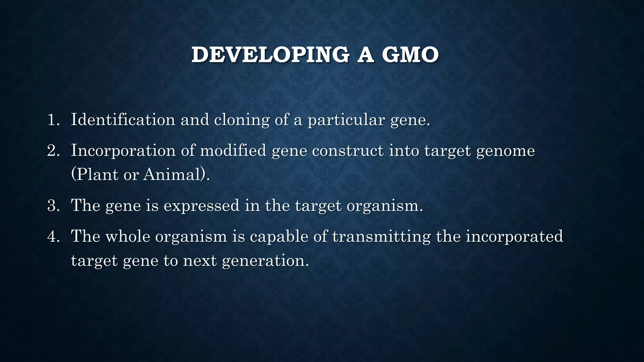 DEVELOPING A GMO
1. Identification and cloning of a particular gene.
2. Incorporation of modified gene construct into target genome
(Plant or Animal).
3. The gene is expressed in the target organism.
4. The whole organism is capable of transmitting the incorporated
target gene to next generation.
 