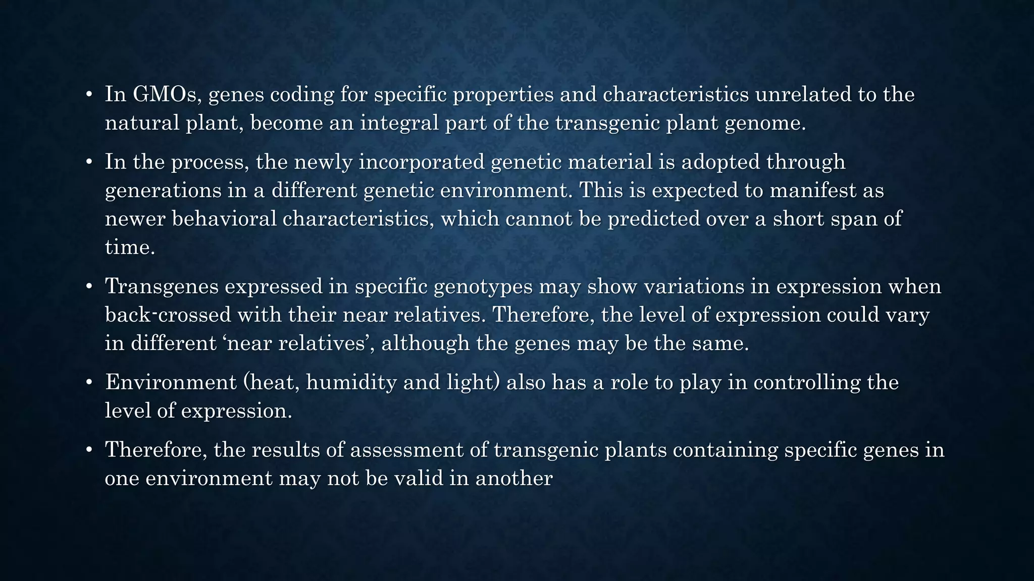 • In GMOs, genes coding for specific properties and characteristics unrelated to the
natural plant, become an integral part of the transgenic plant genome.
• In the process, the newly incorporated genetic material is adopted through
generations in a different genetic environment. This is expected to manifest as
newer behavioral characteristics, which cannot be predicted over a short span of
time.
• Transgenes expressed in specific genotypes may show variations in expression when
back-crossed with their near relatives. Therefore, the level of expression could vary
in different ‘near relatives’, although the genes may be the same.
• Environment (heat, humidity and light) also has a role to play in controlling the
level of expression.
• Therefore, the results of assessment of transgenic plants containing specific genes in
one environment may not be valid in another
 