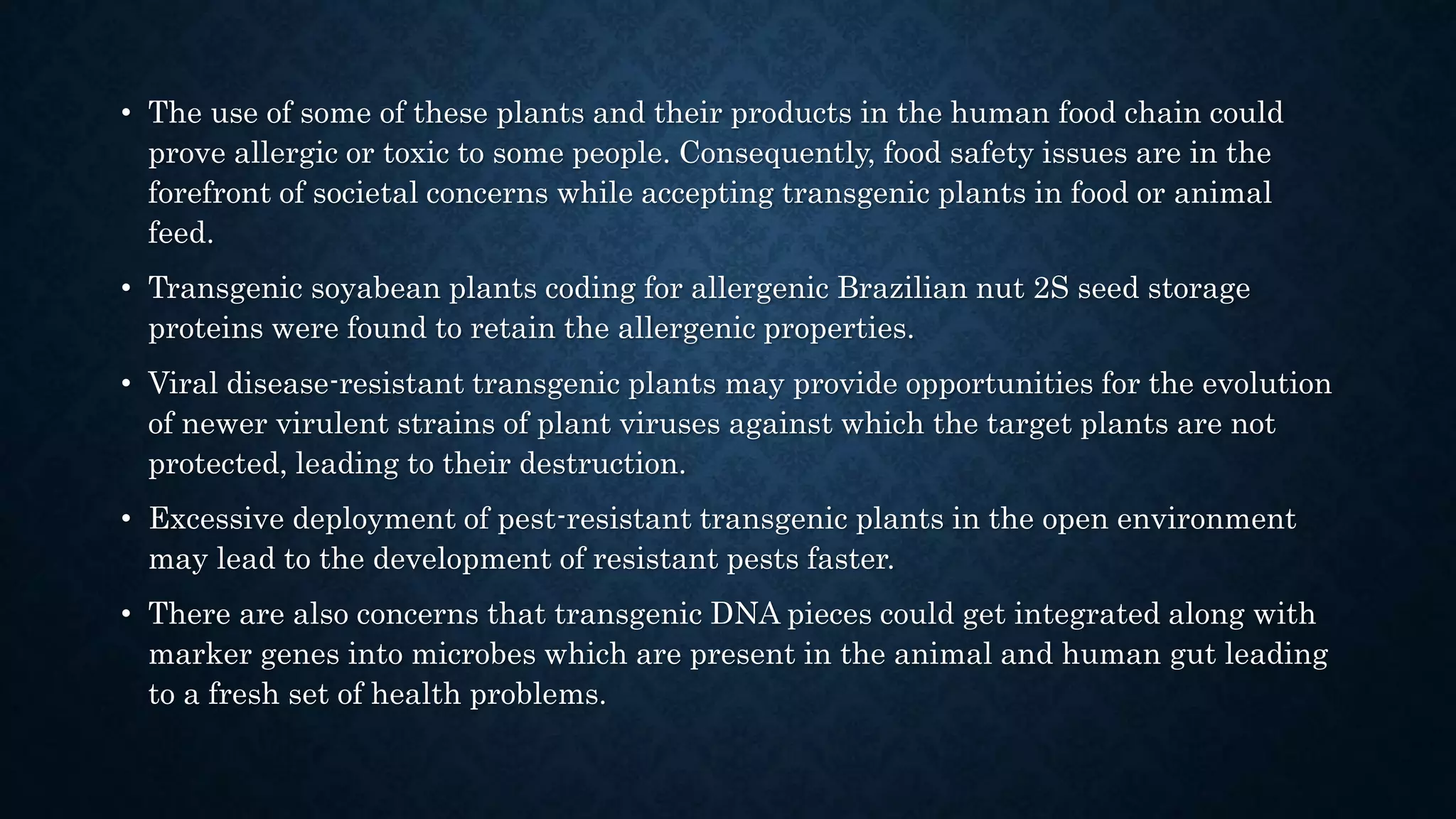 • The use of some of these plants and their products in the human food chain could
prove allergic or toxic to some people. Consequently, food safety issues are in the
forefront of societal concerns while accepting transgenic plants in food or animal
feed.
• Transgenic soyabean plants coding for allergenic Brazilian nut 2S seed storage
proteins were found to retain the allergenic properties.
• Viral disease-resistant transgenic plants may provide opportunities for the evolution
of newer virulent strains of plant viruses against which the target plants are not
protected, leading to their destruction.
• Excessive deployment of pest-resistant transgenic plants in the open environment
may lead to the development of resistant pests faster.
• There are also concerns that transgenic DNA pieces could get integrated along with
marker genes into microbes which are present in the animal and human gut leading
to a fresh set of health problems.
 