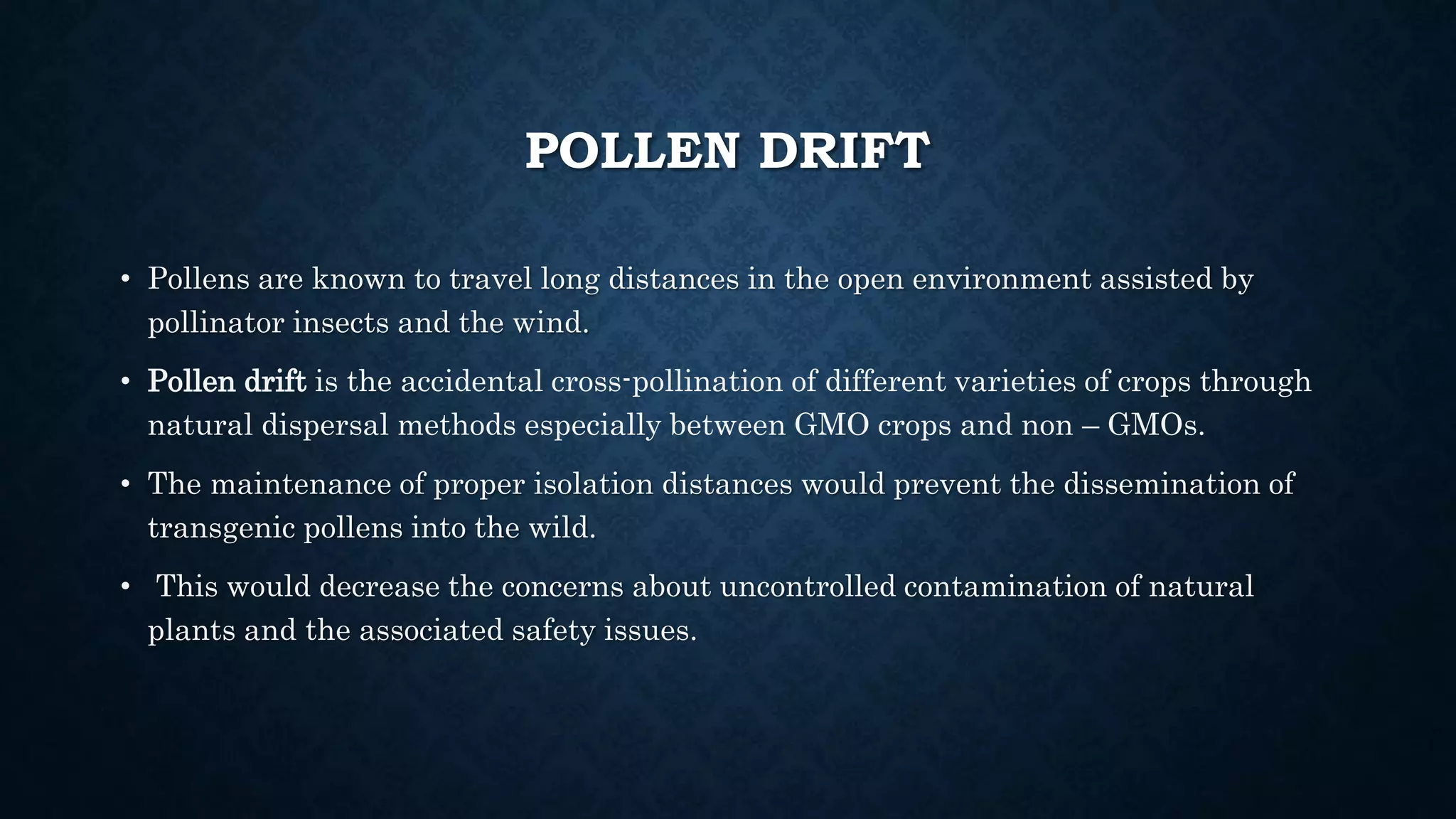 POLLEN DRIFT
• Pollens are known to travel long distances in the open environment assisted by
pollinator insects and the wind.
• Pollen drift is the accidental cross-pollination of different varieties of crops through
natural dispersal methods especially between GMO crops and non – GMOs.
• The maintenance of proper isolation distances would prevent the dissemination of
transgenic pollens into the wild.
• This would decrease the concerns about uncontrolled contamination of natural
plants and the associated safety issues.
 
