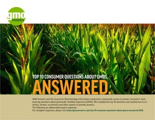 TOP 10 CONSUMER QUESTIONS ABOUT GMOS,
ANSWERED.GMO Answers and the Council for Biotechnology Information conducted a nationwide survey to answer consumers’ most
pressing questions about genetically modified organisms (GMOs). We compiled the top 10 questions and reached out to sci-
entists, farmers, economists and other experts to provide answers.
The following are abbreviated expert responses.
For complete responses, please visit https://gmoanswers.com/top-10-consumer-questions-about-gmos-answered-2016.
 