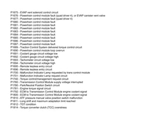 P1675 - EVAP vent solenoid control circuit
P1676 - Powertrain control module fault (quad driver 4), or EVAP canister vent valve
P1677 - Powertrain control module fault (quad driver 4)
P1680 - Powertrain control module fault
P1681 - Powertrain control module fault
P1682 - Powertrain control module fault
P1683 - Powertrain control module fault
P1684 - Powertrain control module fault
P1685 - Powertrain control module fault
P1686 - Powertrain control module fault
P1687 - Powertrain control module fault
P1689 - Traction Control System delivered torque control circuit
P1690 - Powertrain control module loop overrun
P1691 - Coolant gauge circuit voltage low
P1692 - Coolant gauge circuit voltage high
P1693 - Tachometer circuit voltage low
P1694 - Tachometer circuit voltage high
P1695 - Remote keyless entry circuit
P1696 - Remote keyless entry circuit
P1700 - Malfunction Indicator Lamp requested by trans control module
P1701 - Malfunction Indicator Lamp request circuit
P1740 - Torque control/management request circuit
P1760 - Transmission Control Module supply voltage interrupted
P1780 - Park/Neutral Position Switch circuit
P1781 - Engine torque signal circuit
P1792 - ECM to Transmission Control Module engine coolant signal
P1800 - ECM to Transmission Control Module engine coolant signal
P1810 - ATF pressure manual valve powition switch malfunction
P1811 - Long shift and maximum adaptation limit reached
P1812 - TOT condition
P1814 - Torque converter clutch (TCC) overstress
 
