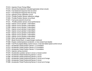 P1214 - Injection Pump Timing Offset
P1215 - Ground fault detection indicated (generator driver circuit)
P1216 - Fuel Solenoid response time too short
P1217 - Fuel Solenoid response time too long
P1218 - Injection Pump calibration circuit
P1219 - Throttle Position Sensor reference voltage
P1220 - Throttle Position Sensor circuit fault
P1221 - Fuel pump second circuit low
P1121. . Throttle position sensor circuit performance
P1222 - Injector circuit cylinder 1 intermittent
P1225 - Injector circuit cylinder 2 intermittent
P1228 - Injector circuit cylinder 3 intermittent
P1231 - Injector circuit cylinder 4 intermittent
P1234 - Injector circuit cylinder 5 intermittent
P1237 - Injector circuit cylinder 6 intermittent
P1240 - Injector circuit cylinder 7 intermittent
P1243 - Injector circuit cylinder 8 intermittent
P1250 - Early fuel evaporation heater circuit
P1257 - Boost Control fault, or supercharger overboost
P1258 - Engine overtemperature protection, or low coolant fuel disable
P1260 - Fuel Pump Speed Relay control circuit, or last test failed speed control circuit
P1271 - Accelerator Pedal Position Sensor 1-2 correlation
P1272 - Accelerator Pedal Position Sensor 2-3 correlation
P1273 - Accelerator Pedal Position Sensor 1-3 correlation
P1274 - Injection wiring incorrect
P1275 - Acceleration position sensor 2 circuit, or boost control
P1276 - Accelerator Pedal Positioning Sensor 1 circuit
P1280 - Accelerator Pedal Positioning Sensor 2 circuit
P1281 - Accelerator Pedal Positioning Sensor 2 circuit out of range
P1285 - Accelerator Pedal Positioning Sensor 2 circuit
P1286 - Accelerator Pedal Positioning Sensor 2 circuit out of range
 