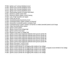 P1300 - Ignition coil 1 primary feedback circuit
P1305 - Ignition Coil 2 primary feedback circuit
P1310 - Ignition Coil 3 primary feedback circuit
P1315 - Ignition Coil 4 primary feedback circuit
P1320 - Distributorless ignition 4X signal intermittent
P1321 - Electronic ignition system fault
P1322 - Electronic ignition system control missing
P1323 - Loss of high resolution rpm signal
P1324 - Crank rpm too low
P1335 - Crankshaft positioning sensing circuit
P1336 - Crankshaft position system variation not learned
P1345 - Camshaft to crankshaft position correlation fault
P1346 - Crankshaft sensor system variation not learned, or intake camshaft position out of range
P1349 - Intake Camshaft position system
P1350 - Ignition control system
P1351 - Ignition control circuit voltage high
P1351 - Ignition control circuit open
P1352 - Bypass circuit open or voltage high
P1353 - Ignition control output high/pulse detected when ground cylinder #3
P1354 - Ignition control output high/pulse detected when ground cylinder #4
P1355 - Ignition control output high/pulse detected when ground cylinder #5
P1356 - Ignition control output high/pulse detected when ground cylinder #6
P1357 - Ignition control output high/pulse detected when ground cylinder #7
P1358 - Ignition control output high/pulse detected when ground cylinder #8
P1359 - Ignition Coil group 1 control circuit
P1360 - Ignition Coil group 2 control circuit
P1361 - Ignition control cylinder #1 not toggling after enable,or low voltage
P1362 - Ignition control cylinder #2 not toggling after enable,or low voltage, or bypass circuit shorted or low voltage
P1363 - Ignition control cylinder #3 not toggling after enable,or low voltage
P1364 - Ignition control cylinder #4 not toggling after enable,or low voltage
P1365 - Ignition control cylinder #5 not toggling after enable,or low voltage
 