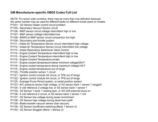 GM Manufacturer-specific OBD2 Codes Full List
NOTE: For some code numbers, there may be more than one definition because
the same number may be used for different faults on different model years or models.
P1031 - O2 Sensor heater control circuit problem
P1105 - Secondary Vacuum Sensor circuit
P1106 - MAP sensor circuit voltage intermittent high or low
P1107 - MAP sensor voltage intermittent low
P1108 - BARO to MAP sensor circuit comparison too high
P1109 - Secondary port throttle system
P1111 - Intake Air Temperature Sensor circuit intermittent high voltage
P1112 - Intake Air Temperature Sensor circuit intermittent low voltage
P1113 - Intake Resonance Switchover Valve Control
P1114 - Engine Coolant Temperature intermittent high or low
P1115 - Engine Coolant Temperature intermittent high or low
P1116 - Engine Coolant Temperature erratic
P1117 - Engine coolant temperature below minimum voltage/254 F
P1118 - Engine coolant temperature above maximum voltage/-40 F
P1119 - Engine coolant temperature out of range
P1120 - Throttle position sensor 1 circuit
P1121 - Ignition control module 4X circuit, or TPS out of range
P1122 - Ignition control module 4X circuit, or TPS out of range
P1125 - Average Pump Period system, or pedal position system
P1133 - A/C pressure sensor high voltage, or O2 sensor bank 1 sensor 1 sluggish
P1134 - 5 volt reference 2 voltage low, or O2 sensor bank 1 sensor 1
P1135 - O2 Sensor 1 bank 1 reading lean, or 4/5 shift solenoid stuck on
P1136 - 5 volt reference 2 circuit, or O2 sensor bank 1 sensor 1 rich
P1137 - O2 Sensor low voltage during power enrichment
P1138 - O2 Sensor high voltage during decel fuel cutoff
P1139 - Brake booster vacuum sensor (low vacuum)
P1139 - O2 Sensor insufficient switching (Bank 1 Sensor 2)
P1140 - O2 Sensor Sluggish (Bank 1 Sensor 2)
 