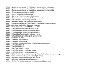 P1366 - Ignition control cylinder #6 not toggling after enable,or low voltage
P1367 - Ignition control cylinder #7 not toggling after enable,or low voltage
P1368 - Ignition control cylinder #8 not toggling after enable, or low voltage
P1370 - Too many ignition reference pulses
P1371 - Too few ignition reference pulses
P1372 - Crankshaft Position Sensor A-B correlation
P1374 - Crankshaft position sensor, 3X Reference circuit
P1375 - 24X Reference circuit voltage too high
P1376 - Reference voltage low, or ignition ground circuit
P1377 - Ignition control module CAM pulse to 4X reference pulse comparison
P1380 - ABS rough road/misfire diagnosis prevented
P1381 - Misfire detected, no EBCM/PCM serial data
P1401 - Exhaust Gas Recirculation flow test fault
P1403 - Exhaust Gas Recirculation Solenoid 1 error
P1404 - Exhaust Gas Recirculation Solenoid 2 error
P1405 - Exhaust Gas Rrecirculation Solenoid 3 error
P1406 - Exhaust Gas Recirculation pintle position error
P1407 - EGR valve air leak
P1408 - EGR valve vacuum failure
P1409 - EGR valve vacuum leak
P1410 - EGR valve vacuum restriction, or fuel tank pressure system
P1415 - AIR system Bank 1
P1416 - AIR system Bank 2
P1431 - Fuel Level Sensor 2 circuit
P1432 - Fuel Level Sensor 2 circuit low voltage
P1433 - Fuel Level Sensor 2 circuit voltage high
P1441 - EVAP Canister continuous open purge flow,or high voltage during non-purge
P1442 - EVAP monitor circuit/vacuum switch high voltage
P1450 - Barometric Pressure Sensor (BARO) circuit
P1451 - Barometric Pressure Sensor performance
P1460 - Cooling Fan control system, or misfire detected (Catera only)
 