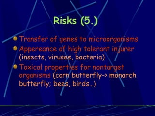 Risks (5.)  Transfer of genes to microorganisms Appereance of high tolerant injurer  (insects, viruses, bacteria)   Toxical properties for nontarget organisms  (corn butterfly-> monarch butterfly; bees, birds… ) 