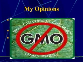 My Opinions There are many potential problems with GMO's, but also many benefits. Some of the potential problems are:  crossing of the GMO's with other species causing unwanted genetic changes.  To prevent this, we then make non seed producing species, so farmers are foced to buy their seeds from big companies like Monsanto, which drives small farmers costs up too high.  The benefits, however, are that we can feed the planet, which currently couldn't be done without GMO's. 