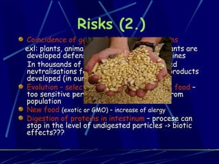 Risks (2.) Coincidence of genes of different organisms exl: plants, animals, people eating plants-plants are developed defense against herbivores- toxines In thousands of years genetically supported nevtralisations for undesirable vegetable products developed (in our saliva)   Evolution – selection are always linked with food  – too sensitive persons (food) dissapeared from population New food   (exotic or GMO) – increase of alergy Digestion of proteins in intestinum  – procese can stop in the level of undigested particles -> biotic effects??? 
