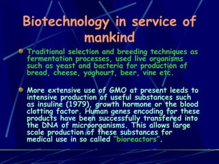 Biotechnology in service of mankind Traditional selection and breeding techniques as fermentation processes, used live organisms such as yeast and bacteria for production of bread, cheese, yoghourt, beer, vine etc.  More extensive use of GMO at present leeds to intensive production of useful substances such as insuline (1979), growth hormone or the blood clotting factor. Human genes encoding for these products have been successfully transfered into the DNA of microorganisms. This allows large scale production of these substances for medical use in so called  “bioreactors” . 