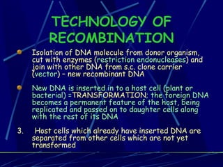 TECHNOLOGY OF RECOMBINATION Isolation of DNA molecule from donor organism, cut with enzymes ( restriction endonucleases ) and join with other DNA from s.c. clone carrier ( vector ) – new recombinant DNA  New DNA is inserted in to a host cell (plant or bacterial) = TRANSFORMATION ; the foreign DNA becomes a permanent feature of the host, being replicated and passed on to daughter cells along with the rest of its DNA  3.  Host cells which already have inserted DNA are separated from other cells which are not yet transformed 