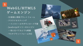 WebGL/HTML5
ゲームエンジン
- 3D要素に開発プラットフォーム
- クラウドホスティング
→ インストールやダウンロード不要
- JavaScriptオンリーのエンジン
→ 他と⽐べてもとても軽量
- マルチプラットフォーム対応
 