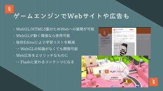 ゲームエンジンでWebサイトや広告も
- WebGL/HTML5製のためWebへの展開が可能
- WebGLが動く環境なら使⽤可能
- 独⾃Editorにより学習コストを軽減
→ WebGLの知識がなくても開発可能
- Web広告をよりリッチなものに
→ Flashに変わるコンテンツになる
 