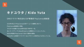 キドユウタ / Kido Yuta
GMOクラウド株式会社 GSP事業部 PlayCanvas推進室
2019年4⽉よりPlayCanvasの⾮ゲームへの展開に向けて、
PlayCanvas推進室に参画。
それまでの前職ではweb制作会社で制作を⼀任。
主にマークアップとWordPressによる開発をメインとしていた。
Webの知識をPlayCanvasで活かす要素を模索。
Web以外にも映像やフライヤーなどデザインの制作なども⾏なっている。
 