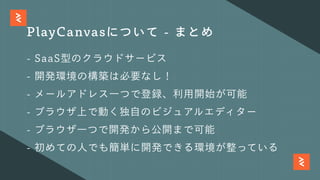 PlayCanvasについて - まとめ
- SaaS型のクラウドサービス
- 開発環境の構築は必要なし！
- メールアドレス⼀つで登録、利⽤開始が可能
- ブラウザ上で動く独⾃のビジュアルエディター
- ブラウザ⼀つで開発から公開まで可能
- 初めての⼈でも簡単に開発できる環境が整っている
 