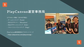 以下の4⼈で構成（2019/07現在）
- ゲームエンジニア（Tsuda）
- 3DCGデザイナー（Munakata）
- Webデザインエンジニア（Kido）
- フロントエンドエンジニア（Haga）
PlayCanvas運営事務局のアカウントページ
( https://playcanvas.com/playcanvasjp )
PlayCanvas運営事務局
 
