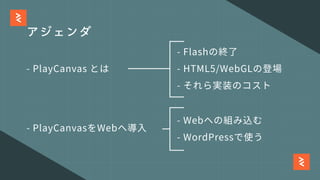 アジェンダ
- PlayCanvas とは
- PlayCanvasをWebへ導⼊
- HTML5/WebGLの登場
- WordPressで使う
- それら実装のコスト
- Flashの終了
- Webへの組み込む
 