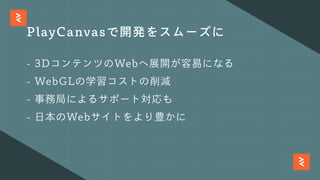 PlayCanvasで開発をスムーズに
- 3DコンテンツのWebへ展開が容易になる
- WebGLの学習コストの削減
- 事務局によるサポート対応も
- ⽇本のWebサイトをより豊かに
 