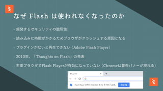 なぜ Flash は使われなくなったのか
- 頻発するセキュリティの脆弱性
- 読み込みに時間がかかるためブラウザがクラッシュする原因となる
- プラグインがないと再⽣できない (Adobe Flash Player)
- 2010年、「Thoughts on Flash」の発表
- 主要ブラウザでFlash Playerが有効になっていない (Chromeは警告バナーが現れる)
 