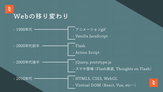 Webの移り変わり
- 1990年代 - アニメーションgif
- Vanilla JavaScript
- 2000年代前半 - Flash
- Action Script
- 2000年代後半 - jQuery, prototype.js
- スマホ登場 (Flash衰退, Thoughts on Flash)
- 2010年代 - HTML5, CSS3, WebGL
- Virstual DOM (React, Vue, etc…)
 