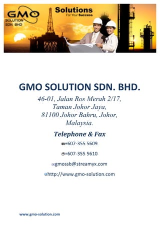 GMO	
  Solution	
  Sdn.	
  Bhd.	
  
                                                                       Company	
  profile	
  
	
  
	
  
	
  
	
  
	
  
	
  
	
  




GMO	
  SOLUTION	
  SDN.	
  BHD.	
  
           46-01, Jalan Ros Merah 2/17,
                Taman Johor Jaya,
            81100 Johor Bahru, Johor,
                     Malaysia.
                     Telephone	
  &	
  Fax	
  
                             +607-­‐355	
  5609	
  
                             +607-­‐355	
  5610	
  
                      gmossb@streamyx.com	
  
                 http://www.gmo-­‐solution.com	
  




www.gmo-­‐solution.com	
         	
  
	
  
 