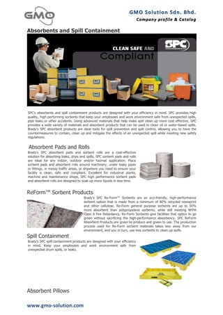 GMO	
  Solution	
  Sdn.	
  Bhd. 	
  
                                                                             Company	
  profile 	
   &	
  Catalog	
  
                                                                                                     &	
  Catalog

Absorbents and Spill Containment




SPC's absorbents and spill containment products are designed with your efficiency in mind. SPC provides high
quality, high performing sorbents that keep your employees and work environment safe from unexpected spills,
pipe leaks or other accidents. Using advanced materials that help make spill clean up more cost effective, SPC
provides a wide variety of materials and absorbent products that can be used to clean oil or water-based spills.
Brady's SPC absorbent products are ideal tools for spill prevention and spill control, allowing you to have the
countermeasures to contain, clean up and mitigate the effects of an unexpected spill while meeting new safety
regulations.


       Absorbent Pads and Rolls
Brady's SPC absorbent pads and sorbent rolls are a cost-effective
solution for absorbing leaks, drips and spills. SPC sorbent pads and rolls
are ideal for any indoor, outdoor and/or hazmat application. Place
sorbent pads and absorbent rolls around machinery, under leaky pipes
or fittings, in messy traffic areas, or anywhere you need to ensure your
facility is clean, safe and compliant. Excellent for industrial plants,
machine and maintenance shops, SPC high performance sorbent pads
and absorbent rolls are designed to soak up more liquids in less time.
	
  
	
  
ReForm™ Sorbent Products
                                      Brady's SPC Re-Form™ Sorbents are an eco-friendly, high-performance
                                      sorbent option that is made from a minimum of 80% recycled newsprint
                                      and other cellulose. Re-Form general purpose sorbents are up to 50%
                                      more absorbent than polypropylene sorbents, while still meeting NFPA
                                      Class A Fire Retardancy. Re-Form Sorbents give facilities that option to go
                                      green without sacrificing the high-performance absorbency. SPC ReForm
                                      Absorbent Products are green to produce and green to use. The production
                                      process used for Re-Form sorbent materials takes less away from our
                                      environment, and you in turn, use less sorbents to clean up spills.
Spill Containment
Brady's SPC spill containment products are designed with your efficiency
in mind. Keep your employees and work environment safe from
unexpected drum spills, or leaks.




Absorbent Pillows

www.gmo-­‐solution.com	
  
 
