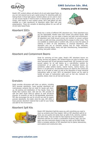 GMO	
  Solution	
  Sdn.	
  Bhd. 	
  
                                                                          Company	
  profile 	
   &	
  Catalog	
  
                                                                                                  &	
  Catalog

Brady's SPC sorbent pillows will absorb all oil and water-based fluids, so
you can rest assured you've got a great product for absorbing spills and
leaking fluids in those tight spaces. Sorbent pillows can be used to clean
up and recover liquids in hard-to-reach or hard-to-get-to areas, such as
sumps, catch basins or even outdoor ponds. SPC's spill pillows are also
available as a dark spunbound oil absorbent pillow filled with gray
polypropylene. These are versatile oil absorbing pillows for use with all
oil and water-based fluids.


Absorbent SOCs
                                       Brady has a variety of different SPC absorbent socs. These absorbent socs
                                       are the dependable, flexible tubes that contain and absorb liquids. With
                                       SPC absorbent socs, you can make a cleaner and safer work environment.
                                       Oil absorbent socs mold around corners and conform to uneven surfaces
                                       to soak up spills and drips, preventing fluid to escape to other areas. They
                                       are available as sorbent pads or sorbent rolls, and you have the option of
                                       ordering in either oil only absorbency or universal absorbency. SPC
                                       absorbent socs are an everyday working tool for major industries,
                                       including chemical plants, heavy and light manufacturing, transportation,
                                       printing, and public utilities.


Absorbent and Containment Booms
                                      Great for removing oil from water, Brady's SPC absorbent booms are
                                      strong, lint-free and gapless. SPC Sorbent booms are easy to handle, even
                                      when saturated with oil and petroleum-based fluids. SPC provides you with
                                      several options for oil spill booms as a cost-effective solution for
                                      containment of oil spills on water. SPC's oil absorbent booms are
                                      sometimes called sorbent booms, marine booms, marina booms, sea
                                      booms or oil spill booms. Oil absorbent booms are ideal for the control and
                                      clean up of oil spills on water as well as the absorption of large industrial
                                      hydrocarbon spills on land. SPC's oil absorbent booms can be used to
                                      handle all types of hydrocarbon spills such as fuel oils, hydraulic oil,
                                      gasoline, diesel, motor oil, jet fuel and kerosene.


Granulars
Brady provides all-purpose spill clean up options, including
SPC's granular absorbents. Loose granular absorbents are
multi-purpose sorbents that are ideal for liquids spill clean-
up, lab packing and stabilization of free liquids. Keep your
facility floor surfaces clean, safe and dry. SPC provides oil
spill and other liquid clean-up options as both all-natural
granular oil sorbents as well as bio-degradable absorbents.
SPC also encourages the use for oil-only use with its organic
granular absorbents. No matter what the case, SPC offers a
loose granular absorbent material that is safe for your facility
and safe for the environment.


Absorbent Spill Kits
                                      Brady's SPC Absorbent Spill Kits equip you with everything you need to
                                      clean up accidents when they happen. With an SPC absorbent spill kit on
                                      hand, you can quickly and easily clean up spills of oils, solvents, coolants
                                      and other fluids. They are ideal for fast response to critical accidents.
                                      Absorbent spill kits can contain a combination of gloves, bags, socs and
                                      pads, and even instruction sheets to help you clean up the spill. Brady
                                      offers a complete selection of SPC absorbent kits for plants, laboratories,
                                      work stations and construction sites.




www.gmo-­‐solution.com	
  
 