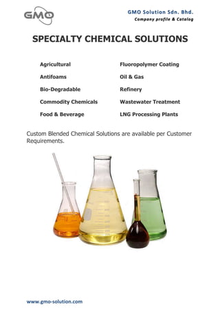 GMO	
  Solution	
  Sdn.	
  Bhd. 	
  
                                       Company	
  profile 	
   &	
  Catalog	
  
                                                               &	
  Catalog



  SPECIALTY CHEMICAL SOLUTIONS

      Agricultural               Fluoropolymer Coating

      Antifoams                  Oil & Gas

      Bio-Degradable             Refinery

      Commodity Chemicals        Wastewater Treatment

      Food & Beverage            LNG Processing Plants


Custom Blended Chemical Solutions are available per Customer
Requirements.




www.gmo-­‐solution.com	
  
 