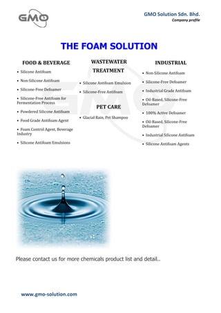 GMO	
  Solution	
  Sdn.	
  Bhd.	
  
                                                                                                   Company	
  profile	
  
  	
  




                              THE FOAM SOLUTION




         Malaysia & Brunei * Contact +607-355-5609 * Email: gmossb@streamyx.com * Website: www.gmo-solution.com




Please contact us for more chemicals product list and detail..




  www.gmo-­‐solution.com	
                        	
  
  	
  
 