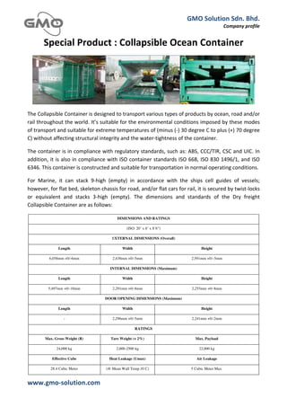GMO	
  Solution	
  Sdn.	
  Bhd.	
  
                                                                                                                                       Company	
  profile	
  
	
  

           Special	
  Product	
  :	
  Collapsible	
  Ocean	
  Container	
  




The	
  Collapsible	
  Container	
  is	
  designed	
  to	
  transport	
  various	
  types	
  of	
  products	
  by	
  ocean,	
  road	
  and/or	
  
rail	
  throughout	
  the	
  world.	
  It’s	
  suitable	
  for	
  the	
  environmental	
  conditions	
  imposed	
  by	
  these	
  modes	
  
of	
  transport	
  and	
  suitable	
  for	
  extreme	
  temperatures	
  of	
  (minus	
  (-­‐)	
  30	
  degree	
  C	
  to	
  plus	
  (+)	
  70	
  degree	
  
C)	
  without	
  affecting	
  structural	
  integrity	
  and	
  the	
  water-­‐tightness	
  of	
  the	
  container.	
  

The	
  container	
  is	
  in	
  compliance	
  with	
  regulatory	
  standards,	
  such	
  as:	
  ABS,	
  CCC/TIR,	
  CSC	
  and	
  UIC.	
  In	
  
addition,	
  it	
  is	
  also	
  in	
  compliance	
  with	
  ISO	
  container	
  standards	
  ISO	
  668,	
  ISO	
  830	
  1496/1,	
  and	
  ISO	
  
6346.	
  This	
  container	
  is	
  constructed	
  and	
  suitable	
  for	
  transportation	
  in	
  normal	
  operating	
  conditions.	
  

For	
   Marine,	
   it	
   can	
   stack	
   9-­‐high	
   (empty)	
   in	
   accordance	
   with	
   the	
   ships	
   cell	
   guides	
   of	
   vessels;	
  
however,	
  for	
  flat	
  bed,	
  skeleton	
  chassis	
  for	
  road,	
  and/or	
  flat	
  cars	
  for	
  rail,	
  it	
  is	
  secured	
  by	
  twist-­‐locks	
  
or	
   equivalent	
   and	
   stacks	
   3-­‐high	
   (empty).	
   The	
   dimensions	
   and	
   standards	
   of	
   the	
   Dry	
   freight	
  
Collapsible	
  Container	
  are	
  as	
  follows:	
  	
  

                                                              DIMENSIONS AND RATINGS

                                                                       (ISO: 20’ x 8’ x 8’6”)

                                                          EXTERNAL DIMENSIONS (Overall)

                     Length                                        Width                                                Height

               6,058mm +0/-6mm                            2,438mm +0/-5mm                                        2,591mm +0/–5mm

                                                         INTERNAL DIMENSIONS (Maximum)

                     Length                                        Width                                                Height

              5,497mm +0/-10mm                            2,291mm +0/-8mm                                        2,255mm +0/-8mm

                                                     DOOR OPENING DIMENSIONS (Maximum)

                     Length                                        Width                                                Height

                         -                                2,296mm +0/-5mm                                        2,241mm +0/-2mm

                                                                            RATINGS

            Max. Gross Weight (R)                        Tare Weight (+ 2%)                                         Max. Payload

                    24,000 kg                                2,000-2500 kg                                             22,000 kg

                 Effective Cube                         Heat Leakage (Umax)                                          Air Leakage

                28.4 Cubic Meter                      (@ Mean Wall Temp.10 C)                                    5 Cubic Meter Max.


www.gmo-­‐solution.com	
                                        	
  
	
  
 