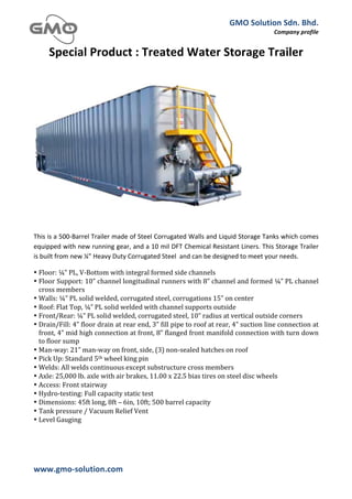 GMO	
  Solution	
  Sdn.	
  Bhd.	
  
                                                                                                                                                    Company	
  profile	
  
	
  

         Special	
  Product	
  :	
  Treated	
  Water	
  Storage	
  Trailer	
  
	
  




	
  

This	
  is	
  a	
  500-­‐Barrel	
  Trailer	
  made	
  of	
  Steel	
  Corrugated	
  Walls	
  and	
  Liquid	
  Storage	
  Tanks	
  which	
  comes	
  
equipped	
  with	
  new	
  running	
  gear,	
  and	
  a	
  10	
  mil	
  DFT	
  Chemical	
  Resistant	
  Liners.	
  This	
  Storage	
  Trailer	
  
is	
  built	
  from	
  new	
  ¼”	
  Heavy	
  Duty	
  Corrugated	
  Steel	
  	
  and	
  can	
  be	
  designed	
  to	
  meet	
  your	
  needs.	
  

• Floor:	
  ¼”	
  PL,	
  V-­‐Bottom	
  with	
  integral	
  formed	
  side	
  channels	
  
• Floor	
   Support:	
   10”	
   channel	
   longitudinal	
   runners	
   with	
   8”	
   channel	
   and	
   formed	
   ¼”	
   PL	
   channel	
  
  cross	
  members	
  
• Walls:	
  ¼”	
  PL	
  solid	
  welded,	
  corrugated	
  steel,	
  corrugations	
  15”	
  on	
  center	
  
• Roof:	
  Flat	
  Top,	
  ¼”	
  PL	
  solid	
  welded	
  with	
  channel	
  supports	
  outside	
  
• Front/Rear:	
  ¼”	
  PL	
  solid	
  welded,	
  corrugated	
  steel,	
  10”	
  radius	
  at	
  vertical	
  outside	
  corners	
  
• Drain/Fill:	
   4”	
   floor	
   drain	
   at	
   rear	
   end,	
   3”	
   fill	
   pipe	
   to	
   roof	
   at	
   rear,	
   4”	
   suction	
   line	
   connection	
   at	
  
  front,	
  4”	
  mid	
  high	
  connection	
  at	
  front,	
  8”	
  flanged	
  front	
  manifold	
  connection	
  with	
  turn	
  down	
  
  to	
  floor	
  sump	
  
• Man-­‐way:	
  21”	
  man-­‐way	
  on	
  front,	
  side,	
  (3)	
  non-­‐sealed	
  hatches	
  on	
  roof	
  
• Pick	
  Up:	
  Standard	
  5th	
  wheel	
  king	
  pin	
  
• Welds:	
  All	
  welds	
  continuous	
  except	
  substructure	
  cross	
  members	
  
• Axle:	
  25,000	
  lb.	
  axle	
  with	
  air	
  brakes,	
  11.00	
  x	
  22.5	
  bias	
  tires	
  on	
  steel	
  disc	
  wheels	
  
• Access:	
  Front	
  stairway	
  
• Hydro-­‐testing:	
  Full	
  capacity	
  static	
  test	
  
• Dimensions:	
  45ft	
  long,	
  8ft	
  –	
  6in,	
  10ft;	
  500	
  barrel	
  capacity	
  
• Tank	
  pressure	
  /	
  Vacuum	
  Relief	
  Vent	
  
• Level	
  Gauging	
  




www.gmo-­‐solution.com	
                                              	
  
	
  
 