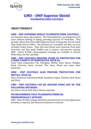GMO	
  Solution	
  Sdn.	
  Bhd.	
  
                                                                                                    Company	
  profile	
  
	
  



                      GMO	
  –	
  DNP	
  Superior	
  Shield	
  
                                  FLUOROPOLYMER	
  COATINGS	
  
                                                             	
  
	
  
ABOUT	
  PRODUCT	
  
       	
  
       	
  
GMO	
  -­‐	
  DNP	
  SUPERIOR	
  SHIELD	
  FLUOROPOLYMER	
   COATINGS…	
  
are	
   Patented,	
   Space	
   Age	
   products.	
   	
   The	
   Fluoropolymer’s	
   are	
   designed	
   to	
   last	
  
years	
   without	
   chalking	
   or	
   fading,	
   providing	
   superior	
   UV	
   Protection.	
   	
   They	
  
provide	
  a	
  Hard,	
  Non-­‐Toxic	
  USDA	
  Approved	
  Clear	
  Coating	
  that	
  will	
  not	
  Crack,	
  
Chip,	
  Chalk,	
  Peel	
  or	
  Yellow.	
  	
  The	
  products	
  are	
  recoatable,	
  and	
  they	
  can	
  even	
  
revitalize	
   Faded	
   Colors.	
   	
   They	
   Seal	
   and	
   Protect	
   most	
   materials	
   from	
   Rust,	
  
Corrosion,	
   and	
   they	
   make	
   Graffiti	
   easy	
   to	
   remove,	
   and	
   prevent	
   staining.	
  	
  
GMO	
   -­‐	
   Direct	
   N-­‐Pakt’s	
   Fluoropolymer	
   Coatings	
   are	
   available	
   in	
   Solvent,	
  
Water-­‐Base,	
  Air	
  Dry,	
  and	
  Bake.	
  
	
  
GMO	
  -­‐	
  DNP	
   COATINGS	
   PROVIDE	
  YEARS	
  OF	
   PROTECTION	
   FOR	
  
A	
  WIDE	
  VARIETY	
  OF	
  SUBSTRATES,	
  SUCH	
  AS:	
  
Paint,	
   Vinyl	
   composition	
   Tile,	
   Fiberglass,	
   Marble,	
   Slate,	
   Stucco,	
   Shingles,	
  
Brick,	
   Concrete,	
   Stone,	
   Ceramic	
   Tile,	
   Glass,	
   Wood	
   and	
   many	
   other	
  
substrates.	
  
	
  
GMO	
   -­‐	
   DNP	
   COATINGS	
   ALSO	
   PROVIDE	
   PROTECTION	
   FOR	
  
METALS,	
  SUCH	
  AS:	
  
Steel,	
   Aluminum,	
   Galvanized	
  Metal,	
   Anodized,	
   Copper,	
   Stainless	
   Steel,	
   Brass	
  
and	
  Silver.	
  
	
  
GMO	
   -­‐	
   DNP	
   COATINGS	
   CAN	
   BE	
   APPLIED	
   USING	
   ANY	
   OF	
   THE	
  
FOLLOWING	
  METHODS:	
  
Air,	
  Airless,	
  Brush,	
  Roll,	
  Dip	
  or	
  Electro-­‐statically	
  
	
  
WE	
  RECOMMEND	
  THAT	
  FLUOROPOLYMERS	
  BE	
  
PROFESSIONALLY	
  APPLIED:	
  
GMO	
  -­‐	
  Direct	
  N-­‐Pakt	
  coatings	
  should	
  be	
  used	
  where	
  the	
  very	
  best	
  appearance	
  
retention	
  is	
  required,	
  and	
  reduced	
  maintenance	
  is	
  desired.	
  
       	
  




www.gmo-­‐solution.com	
                           	
  
	
  
 