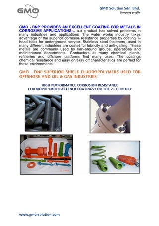GMO	
  Solution	
  Sdn.	
  Bhd.	
  
                                                                  Company	
  profile	
  
	
  


GMO - DNP PROVIDES AN EXCELLENT COATING FOR METALS IN
CORROSIVE APPLICATIONS… our product has solved problems in
many industries and applications. The water works industry takes
advantage of the superior corrosion resistance properties by coating T-
head bolts for underground service. Stainless steel fasteners, used in
many different industries are coated for lubricity and anti-galling. These
metals are commonly used by turn-around groups, operations and
maintenance departments. Contractors at many chemical plants,
refineries and offshore platforms find many uses. The coatings
chemical resistance and easy on/easy off characteristics are perfect for
these environments.

GMO – DNP SUPERIOR SHIELD FLUOROPOLYMERS USED FOR
OFFSHORE AND OIL & GAS INDUSTRIES

             HIGH PERFORMANCE CORROSION RESISTANCE
       FLUOROPOLYMER/FASTENER COATINGS FOR THE 21 CENTURY




www.gmo-­‐solution.com	
       	
  
	
  
 