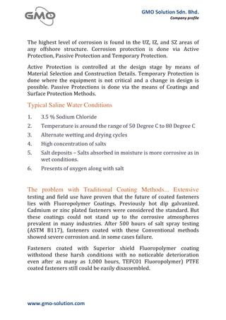 GMO	
  Solution	
  Sdn.	
  Bhd.	
  
                                                                                                           Company	
  profile	
  
	
  

	
  
The	
   highest	
   level	
   of	
   corrosion	
   is	
   found	
   in	
   the	
   UZ,	
   IZ,	
   and	
   SZ	
   areas	
   of	
  
any	
   offshore	
   structure.	
   Corrosion	
   protection	
   is	
   done	
   via	
   Active	
  
Protection,	
  Passive	
  Protection	
  and	
  Temporary	
  Protection.
Active	
   Protection	
   is	
   controlled	
   at	
   the	
   design	
   stage	
   by	
   means	
   of	
  
Material	
   Selection	
   and	
   Construction	
   Details.	
   Temporary	
   Protection	
   is	
  
done	
   where	
   the	
   equipment	
   is	
   not	
   critical	
   and	
   a	
   change	
   in	
   design	
   is	
  
possible.	
   Passive	
   Protections	
   is	
   done	
   via	
   the	
   means	
   of	
   Coatings	
   and	
  
Surface	
  Protection	
  Methods.

Typical Saline Water Conditions
1.        3.5	
  %	
  Sodium	
  Chloride	
  	
  
2.        Temperature	
  is	
  around	
  the	
  range	
  of	
  50	
  Degree	
  C	
  to	
  80	
  Degree	
  C	
  	
  
3.        Alternate	
  wetting	
  and	
  drying	
  cycles	
  	
  
4.        High	
  concentration	
  of	
  salts	
  	
  
5.        Salt	
  deposits	
  –	
  Salts	
  absorbed	
  in	
  moisture	
  is	
  more	
  corrosive	
  as	
  in	
  
          wet	
  conditions.	
  	
  
6.        Presents	
  of	
  oxygen	
  along	
  with	
  salt	
  	
  


The problem with Traditional Coating Methods... Extensive
testing	
   and	
   field	
   use	
   have	
   proven	
   that	
   the	
   future	
   of	
   coated	
   fasteners	
  
lies	
   with	
   Fluoropolymer	
   Coatings.	
   Previously	
   hot	
   dip	
   galvanized.	
  
Cadmium	
   or	
   zinc	
   plated	
   fasteners	
   were	
   considered	
   the	
   standard.	
   But	
  
these	
   coatings	
   could	
   not	
   stand	
   up	
   to	
   the	
   corrosive	
   atmospheres	
  
prevalent	
   in	
   many	
   industries.	
   After	
   500	
   hours	
   of	
   salt	
   spray	
   testing	
  
(ASTM	
   B117),	
   fasteners	
   coated	
   with	
   these	
   Conventional	
   methods	
  
showed	
  severe	
  corrosion	
  and.	
  in	
  some	
  cases	
  failure.

Fasteners	
   coated	
   with	
   Superior	
   shield	
   Fluoropolymer	
   coating	
  
withstood	
   these	
   harsh	
   conditions	
   with	
   no	
   noticeable	
   deterioration	
  
even	
   after	
   as	
   many	
   as	
   1,000	
   hours,	
   TEFC01	
   Fluoropolymer)	
   PTFE	
  
coated	
  fasteners	
  still	
  could	
  be	
  easily	
  disassembled.




www.gmo-­‐solution.com	
                               	
  
	
  
 