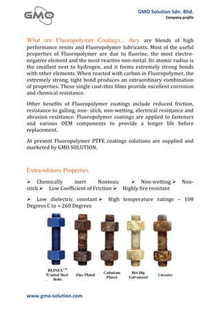 GMO	
  Solution	
  Sdn.	
  Bhd.	
  
                                                                                          Company	
  profile	
  
	
  



What are Fluoropolymer Coatings... they are	
   blends	
   of	
   high	
  
performance	
  resins	
  and	
  Fluoropolymer	
  lubricants.	
  Most	
  of	
  the	
  useful	
  
properties	
   of	
   Fluoropolymer	
   are	
   due	
   to	
   fluorine,	
   the	
   most	
   electro-­‐
negative	
  element	
  and	
  the	
  most	
  reactive	
  non-­‐metal.	
  Its	
  atomic	
  radius	
  is	
  
the	
   smallest	
   next	
   to	
   hydrogen,	
   and	
   it	
   forms	
   extremely	
   strong	
   bonds	
  
with	
  other	
  elements.	
  When	
  reacted	
  with	
  carbon	
  in	
  Fluoropolymer,	
  the	
  
extremely	
   strong,	
   tight	
   bond	
   produces	
   an	
   extraordinary	
   combination	
  
of	
  properties.	
  These	
  single	
  coat-­‐thin	
  films	
  provide	
  excellent	
  corrosion	
  
and	
  chemical	
  resistance.
Other	
   benefits	
   of	
   Fluoropolymer	
   coatings	
   include	
   reduced	
   friction,	
  
resistance	
  to	
  galling,	
  non-­‐	
  stick,	
  non-­‐wetting,	
  electrical	
  resistance	
  and	
  
abrasion	
   resistance.	
   Fluoropolymer	
   coatings	
   are	
   applied	
   to	
   fasteners	
  
and	
   various	
   OEM	
   components	
   to	
   provide	
   a	
   longer	
   life	
   before	
  
replacement.
At	
   present	
   Fluoropolymer	
   PTFE	
   coatings	
   solutions	
   are	
   supplied	
   and	
  
marketed	
  by	
  GMO	
  SOLUTION.



Extraordinary Properties
Ø Chemically	
          inert	
          Nontoxic	
      Ø Non-­‐wetting	
  Ø                      Non-­‐
stick	
  Ø Low	
  Coefficient	
  of	
  Friction	
  Ø Highly	
  fire	
  resistant
Ø Low	
   dielectric	
   constant	
  Ø             High	
   temperature	
   ratings	
   –	
   100	
  
Degrees	
  C	
  to	
  +	
  260	
  Degrees




www.gmo-­‐solution.com	
                      	
  
	
  
 