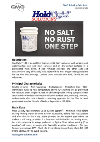 GMO	
  Solution	
  Sdn.	
  Bhd.	
  
                                                                                                          Company	
  profile	
  
	
  




	
  
Description	
  
HoldTight®	
   102	
   is	
   an	
   additive	
   that	
   prevents	
   flash	
   rusting	
   of	
   wet	
   abrasive	
   and	
  
water-­‐blasted	
   iron	
   and	
   steel	
   surfaces	
   and	
   of	
   dry-­‐blasted	
   surfaces	
   in	
   a	
  
pressurized	
   wash	
   down.	
   It	
   also	
   removes	
   chlorides	
   and	
   other	
   salts	
   and	
  
contaminants	
   very	
   effectively.	
   It	
   is	
   approved	
   by	
   most	
   major	
   coating	
   suppliers	
  
for	
  use	
  with	
  most	
  coatings.	
  Contact	
  GMO	
  Solutions	
  Sdn.	
  Bhd.,	
  for	
  details	
  and	
  
references.	
  
	
  
Principal	
  Characteristics	
  
Soluble	
   in	
   water	
   –	
   Non-­‐Hazardous	
   –	
   Biodegradable	
   –	
   Phosphate	
   Free	
   –	
   Non-­‐
Flammable.	
   With	
   no	
   rain,	
   temperature	
   above	
   40°F,	
   rusting	
   will	
   be	
   prevented	
  
for	
  48	
  hours,	
  often	
  longer	
  –	
  Raises	
  pH	
  of	
  blasting	
  water	
  to	
  help	
  compensate	
  for	
  
acidic	
  sand	
  –	
  Colorless	
  –	
  Leaves	
  no	
  residue	
  –	
  Surface	
  salts,	
  including	
  chlorides,	
  
undetectable	
   after	
   use	
   –	
   Product	
   chemistry	
   approved	
   by	
   the	
   FDA	
   for	
   food	
  
grade	
  service	
  under	
  21	
  code	
  of	
  Federal	
  Regulations	
  178.3400	
  
	
  
Basic	
  Data	
  
Mass	
  Density	
  Approximately	
  62.43	
  lb/cu.ft.	
  (1g/cm3)	
  –	
  Minimum	
  Time	
  before	
  
coating	
  Priming	
  should	
  be	
  done	
  as	
  soon	
  as	
  possible,	
  before	
  flash	
  rust	
  appears	
  
and	
   after	
   the	
   surface	
   is	
   dry.	
   Some	
   primers	
   can	
   be	
   applied	
   even	
   when	
   the	
  
surface	
  is	
  still	
  damp,	
  provided	
  it	
  is	
  free	
  from	
  visible	
  droplets	
  or	
  running	
  water,	
  
but	
   a	
   dry	
   substrate	
   is	
   always	
   preferred.	
   –	
   Typical	
   Time	
   before	
   coating	
   (“the	
  
window”)	
   48	
   hours,	
   or	
   longer	
   with	
   favorable	
   weather	
   conditions	
   –	
   No	
   rain,	
  
Temperature	
  above	
  40°F	
  –	
  Shelf	
  Life	
  1	
  year	
  stored	
  in	
  cool	
  &	
  dry	
  place.	
  DO	
  NOT	
  
STORE	
  BELOW	
  24°F	
  to	
  avoid	
  freezing.	
  
www.gmo-­‐solution.com	
                               	
  
	
  
 