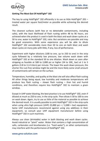 GMO	
  Solution	
  Sdn.	
  Bhd.	
  
                                                                                                                            Company	
  profile	
  
	
  
Getting	
  The	
  Most	
  Out	
  Of	
  HoldTight®	
  102	
  
	
  
The	
  key	
  to	
  using	
  HoldTight®	
  102	
  efficiently	
  is	
  to	
  use	
  as	
  little	
  HoldTight®	
  201	
  –	
  
treated	
   water	
   per	
   square	
   foot/meter	
   as	
   possible	
   while	
   achieving	
   the	
   desired	
  
result.	
  
	
  
The	
   cleanest	
   surfaces	
   (with	
   few	
   or	
   no	
   detectable	
   contaminants,	
   including	
  
salts),	
   with	
   the	
   least	
   likelihood	
   of	
   flash	
   rusting	
   within	
   48	
   to	
   96	
   hours,	
   are	
  
achieved	
  when	
  the	
  product	
  is	
  used	
  in	
  both	
  the	
  blast	
  and	
  wash	
  down	
  cycles	
  at	
  a	
  
50	
  to	
  one,	
  water	
  to	
  HoldTight®	
  102,	
  ratio.	
  But	
  variations	
  are	
  possible	
  and	
  may	
  
be	
   good	
   economics.	
   With	
   some	
   experience	
   you	
   will	
   be	
   able	
   to	
   dilute	
  
HoldTight®	
   102	
   considerably	
   more	
   than	
   50	
   to	
   one	
   on	
   both	
   blast	
   and	
   wash	
  
down	
  cycles	
  on	
  many	
  jobs	
  with	
  little,	
  if	
  any,	
  loss	
  of	
  performance.	
  
	
  
Experiment	
   with	
   higher	
   dilutions	
   (100	
   to	
   one,	
   up	
   to	
   250	
   to	
   one)	
   in	
   the	
   strip	
  
cycle	
   followed	
   by	
   a	
   relatively	
   low	
   pressure,	
   low	
   volume	
   wash	
   down	
   with	
  
HoldTight®	
   102	
   at	
   the	
   standard	
   50	
   to	
   one	
   dilution.	
   Wash	
   down	
   as	
   soon	
   after	
  
stripping	
   as	
   feasible	
   at	
   500	
   to	
   2,000	
   psi	
   or	
   higher	
   (34	
   to	
   100_	
   bar)	
   at	
   1	
   to	
   3	
  
gallons	
   (3.8	
   to	
   11.4	
   Liters)	
   per	
   minute.	
   The	
   lower	
   the	
   wash	
   down	
   pressure,	
   the	
  
shorter	
  the	
  rust-­‐free	
  window	
  might	
  be	
  and	
  the	
  more	
  likely	
  some	
  small	
  amount	
  
of	
  contaminants	
  will	
  remain	
  on	
  the	
  surface.	
  
	
  
Temperature,	
  humidity,	
  and	
  quality	
  at	
  the	
  blast	
  site	
  will	
  also	
  affect	
  flash	
  rusting	
  
All	
   other	
   things	
   being	
   equal,	
   low	
   humidity	
   and	
   moderate	
   temperatures	
   will	
  
produce	
   less	
   flash	
   rusting	
   –	
   slower	
   flash	
   rusting	
   –	
   than	
   hot	
   and	
   humid	
  
conditions,	
   and	
   therefore	
   require	
   less	
   HoldTight®	
   102	
   to	
   maintain	
   a	
   given	
  
window.	
  
	
  
Except	
  in	
  UHP	
  water	
  blasting,	
  the	
  best	
  practice	
  is	
  to	
  use	
  HoldTight®	
  102,	
  even	
  if	
  
diluted	
  at	
  much	
  as	
  250	
  to	
  one,	
  in	
  the	
  strip	
  cycle.	
  Then	
  dilute	
  it	
  50	
  to	
  100	
  to	
  one	
  
on	
  wash	
  down.	
  Again,	
  try	
  to	
  use	
  as	
  little	
  of	
  the	
  material	
  as	
  possible	
  to	
  achieve	
  
the	
  desired	
  result.	
  It	
  is	
  usually	
  possible	
  to	
  omit	
  HoldTight®	
  102	
  in	
  the	
  strip	
  cycle	
  
when	
   using	
   ultra	
   high	
   pressure	
   (UHP)	
   25,000	
   psi	
   +	
   /	
   2,000	
   +	
   bar)	
   equipment.	
  
Some	
   UHP	
   manufacturers	
   recommend	
   against	
   using	
   any	
   additives	
   in	
   their	
  
equipment,	
   so	
   consult	
   your	
   UHP	
   equipment	
   manufacturer	
   before	
   using	
  
HoldTight®	
  102	
  in	
  such	
  machines.	
  
	
  
Always	
   use	
   clean	
   (drinkable)	
   water	
   in	
   both	
   blasting	
   and	
   wash	
   down	
   cycles.	
  
Avoid	
  industrial	
  or	
  “plant”	
  water.	
  Water	
  that	
  contains	
  a	
  high	
  concentration	
  of	
  
salts,	
   carbonates	
   and	
   bicarbonates	
   (i.e.	
   “hard	
   water”),	
   or	
   other	
   contaminants	
  
may	
  interfere	
  with	
  the	
  performance	
  of	
  HoldTight®	
  102.	
  

www.gmo-­‐solution.com	
                                       	
  
	
  
 