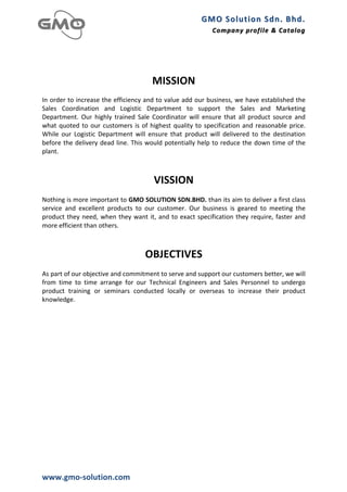 GMO	
  Solution	
  Sdn.	
  Bhd. 	
  
                                                                                                 Company	
  profile 	
   &	
  Catalog	
  
                                                                                                                         &	
  Catalog

	
  
	
  
                                                               MISSION	
  
In	
  order	
  to	
  increase	
  the	
  efficiency	
  and	
  to	
  value	
  add	
  our	
  business,	
  we	
  have	
  established	
  the	
  
Sales	
   Coordination	
   and	
   Logistic	
   Department	
   to	
   support	
   the	
   Sales	
   and	
   Marketing	
  
Department.	
   Our	
   highly	
   trained	
   Sale	
   Coordinator	
   will	
   ensure	
   that	
   all	
   product	
   source	
   and	
  
what	
   quoted	
   to	
   our	
   customers	
   is	
   of	
   highest	
   quality	
   to	
   specification	
   and	
   reasonable	
   price.	
  
While	
   our	
   Logistic	
   Department	
   will	
   ensure	
   that	
   product	
   will	
   delivered	
   to	
   the	
   destination	
  
before	
  the	
  delivery	
  dead	
  line.	
  This	
  would	
  potentially	
  help	
  to	
  reduce	
  the	
  down	
  time	
  of	
  the	
  
plant.	
  
	
  
	
  
                                                                VISSION	
  
	
  
Nothing	
   is	
   more	
   important	
   to	
   GMO	
   SOLUTION	
   SDN.BHD.	
   than	
   its	
   aim	
   to	
   deliver	
   a	
   first	
   class	
  
service	
   and	
   excellent	
   products	
   to	
   our	
   customer.	
   Our	
   business	
   is	
   geared	
   to	
   meeting	
   the	
  
product	
   they	
   need,	
   when	
   they	
   want	
   it,	
   and	
   to	
   exact	
   specification	
   they	
   require,	
   faster	
   and	
  
more	
  efficient	
  than	
  others.	
  
	
  
                                                                           	
  
                                                           OBJECTIVES	
  
	
  
As	
  part	
  of	
  our	
  objective	
  and	
  commitment	
  to	
  serve	
  and	
  support	
  our	
  customers	
  better,	
  we	
  will	
  
from	
   time	
   to	
   time	
   arrange	
   for	
   our	
   Technical	
   Engineers	
   and	
   Sales	
   Personnel	
   to	
   undergo	
  
product	
   training	
   or	
   seminars	
   conducted	
   locally	
   or	
   overseas	
   to	
   increase	
   their	
   product	
  
knowledge.	
  
	
  
	
  
	
  
	
  




www.gmo-­‐solution.com	
  
 